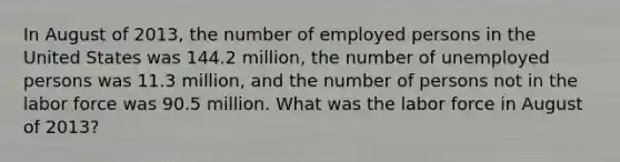 In August of 2013, the number of employed persons in the United States was 144.2 million, the number of unemployed persons was 11.3 million, and the number of persons not in the labor force was 90.5 million. What was the labor force in August of 2013?