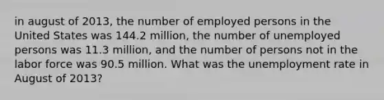 in august of 2013, the number of employed persons in the United States was 144.2 million, the number of unemployed persons was 11.3 million, and the number of persons not in the labor force was 90.5 million. What was the <a href='https://www.questionai.com/knowledge/kh7PJ5HsOk-unemployment-rate' class='anchor-knowledge'>unemployment rate</a> in August of 2013?