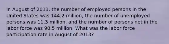 In August of 2013, the number of employed persons in the United States was 144.2 million, the number of unemployed persons was 11.3 million, and the number of persons not in the labor force was 90.5 million. What was the labor force participation rate in August of 2013?