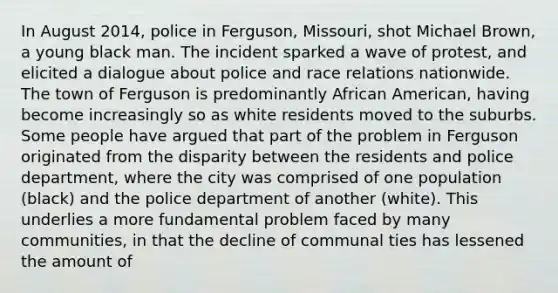 In August 2014, police in Ferguson, Missouri, shot Michael Brown, a young black man. The incident sparked a wave of protest, and elicited a dialogue about police and race relations nationwide. The town of Ferguson is predominantly African American, having become increasingly so as white residents moved to the suburbs. Some people have argued that part of the problem in Ferguson originated from the disparity between the residents and police department, where the city was comprised of one population (black) and the police department of another (white). This underlies a more fundamental problem faced by many communities, in that the decline of communal ties has lessened the amount of