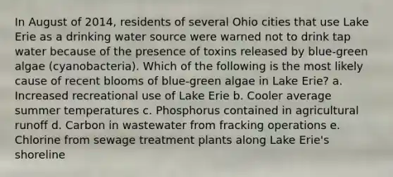 In August of 2014, residents of several Ohio cities that use Lake Erie as a drinking water source were warned not to drink tap water because of the presence of toxins released by blue-green algae (cyanobacteria). Which of the following is the most likely cause of recent blooms of blue-green algae in Lake Erie? a. Increased recreational use of Lake Erie b. Cooler average summer temperatures c. Phosphorus contained in agricultural runoff d. Carbon in wastewater from fracking operations e. Chlorine from sewage treatment plants along Lake Erie's shoreline