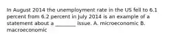 In August 2014 the unemployment rate in the US fell to 6.1 percent from 6.2 percent in July 2014 is an example of a statement about a ________ issue. A. microeconomic B. macroeconomic