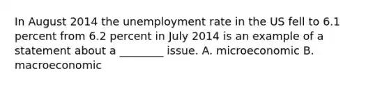 In August 2014 the unemployment rate in the US fell to 6.1 percent from 6.2 percent in July 2014 is an example of a statement about a ________ issue. A. microeconomic B. macroeconomic