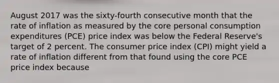 August 2017 was the​ sixty-fourth consecutive month that the rate of inflation as measured by the core personal consumption expenditures​ (PCE) price index was below the Federal​ Reserve's target of 2 percent. The consumer price index​ (CPI) might yield a rate of inflation different from that found using the core PCE price index because