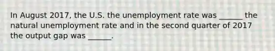 In August 2017​, the U.S. the unemployment rate was​ ______ the natural unemployment rate and in the second quarter of 2017 the output gap was​ ______.