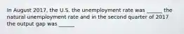 In August 2017​, the U.S. the unemployment rate was​ ______ the natural unemployment rate and in the second quarter of 2017 the output gap was​ ______