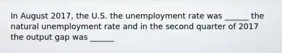 In August 2017​, the U.S. the unemployment rate was​ ______ the natural unemployment rate and in the second quarter of 2017 the output gap was​ ______