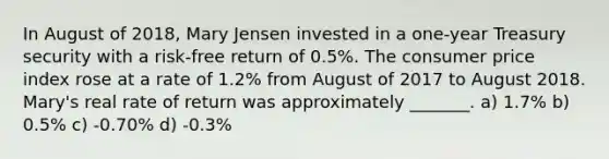 In August of 2018, Mary Jensen invested in a one-year Treasury security with a risk-free return of 0.5%. The consumer price index rose at a rate of 1.2% from August of 2017 to August 2018. Mary's real rate of return was approximately _______. a) 1.7% b) 0.5% c) -0.70% d) -0.3%