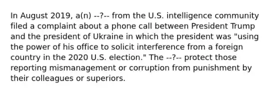 In August 2019, a(n) --?-- from the U.S. intelligence community filed a complaint about a phone call between President Trump and the president of Ukraine in which the president was "using the power of his office to solicit interference from a foreign country in the 2020 U.S. election." The --?-- protect those reporting mismanagement or corruption from punishment by their colleagues or superiors.