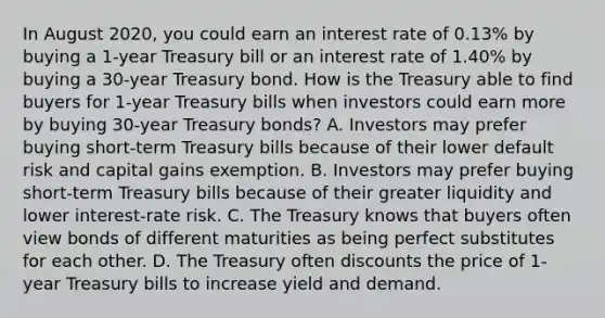 In August​ 2020, you could earn an interest rate of​ 0.13% by buying a​ 1-year Treasury bill or an interest rate of​ 1.40% by buying a​ 30-year Treasury bond. How is the Treasury able to find buyers for​ 1-year Treasury bills when investors could earn more by buying​ 30-year Treasury​ bonds? A. Investors may prefer buying​ short-term Treasury bills because of their lower default risk and capital gains exemption. B. Investors may prefer buying​ short-term Treasury bills because of their greater liquidity and lower​ interest-rate risk. C. The Treasury knows that buyers often view bonds of different maturities as being perfect substitutes for each other. D. The Treasury often discounts the price of​ 1-year Treasury bills to increase yield and demand.