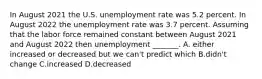 In August 2021 the U.S. unemployment rate was 5.2 percent. In August 2022 the unemployment rate was 3.7 percent. Assuming that the labor force remained constant between August 2021 and August 2022 then unemployment​ _______. A. either increased or decreased but we​ can't predict which B.didn't change C.increased D.decreased