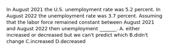 In August 2021 the U.S. unemployment rate was 5.2 percent. In August 2022 the unemployment rate was 3.7 percent. Assuming that the labor force remained constant between August 2021 and August 2022 then unemployment​ _______. A. either increased or decreased but we​ can't predict which B.didn't change C.increased D.decreased