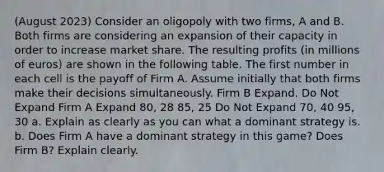 (August 2023) Consider an oligopoly with two firms, A and B. Both firms are considering an expansion of their capacity in order to increase market share. The resulting profits (in millions of euros) are shown in the following table. The first number in each cell is the payoff of Firm A. Assume initially that both firms make their decisions simultaneously. Firm B Expand. Do Not Expand Firm A Expand 80, 28 85, 25 Do Not Expand 70, 40 95, 30 a. Explain as clearly as you can what a dominant strategy is. b. Does Firm A have a dominant strategy in this game? Does Firm B? Explain clearly.