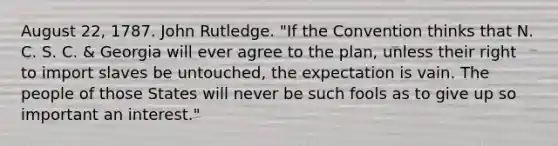 August 22, 1787. John Rutledge. "If the Convention thinks that N. C. S. C. & Georgia will ever agree to the plan, unless their right to import slaves be untouched, the expectation is vain. The people of those States will never be such fools as to give up so important an interest."