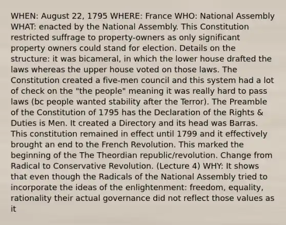 WHEN: August 22, 1795 WHERE: France WHO: National Assembly WHAT: enacted by the National Assembly. This Constitution restricted suffrage to property-owners as only significant property owners could stand for election. Details on the structure: it was bicameral, in which the lower house drafted the laws whereas the upper house voted on those laws. The Constitution created a five-men council and this system had a lot of check on the "the people" meaning it was really hard to pass laws (bc people wanted stability after the Terror). The Preamble of the Constitution of 1795 has the Declaration of the Rights & Duties is Men. It created a Directory and its head was Barras. This constitution remained in effect until 1799 and it effectively brought an end to the French Revolution. This marked the beginning of the The Theordian republic/revolution. Change from Radical to Conservative Revolution. (Lecture 4) WHY: It shows that even though the Radicals of the National Assembly tried to incorporate the ideas of the enlightenment: freedom, equality, rationality their actual governance did not reflect those values as it