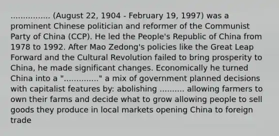 ................ (August 22, 1904 - February 19, 1997) was a prominent Chinese politician and reformer of the Communist Party of China (CCP). He led the People's Republic of China from 1978 to 1992. After Mao Zedong's policies like the Great Leap Forward and the Cultural Revolution failed to bring prosperity to China, he made significant changes. Economically he turned China into a ".............." a mix of government planned decisions with capitalist features by: abolishing .......... allowing farmers to own their farms and decide what to grow allowing people to sell goods they produce in local markets opening China to foreign trade