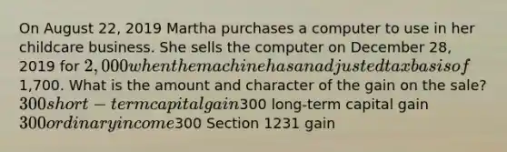 On August 22, 2019 Martha purchases a computer to use in her childcare business. She sells the computer on December 28, 2019 for 2,000 when the machine has an adjusted tax basis of1,700. What is the amount and character of the gain on the sale? 300 short-term capital gain300 long-term capital gain 300 ordinary income300 Section 1231 gain