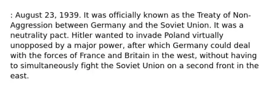 : August 23, 1939. It was officially known as the Treaty of Non-Aggression between Germany and the Soviet Union. It was a neutrality pact. Hitler wanted to invade Poland virtually unopposed by a major power, after which Germany could deal with the forces of France and Britain in the west, without having to simultaneously fight the Soviet Union on a second front in the east.