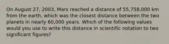 On August 27, 2003, Mars reached a distance of 55,758,000 km from the earth, which was the closest distance between the two planets in nearly 60,000 years. Which of the following values would you use to write this distance in scientific notation to two significant figures?