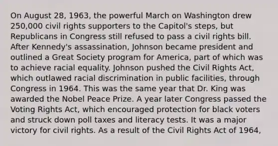 On August 28, 1963, the powerful March on Washington drew 250,000 civil rights supporters to the Capitol's steps, but Republicans in Congress still refused to pass a civil rights bill. After Kennedy's assassination, Johnson became president and outlined a Great Society program for America, part of which was to achieve racial equality. Johnson pushed the Civil Rights Act, which outlawed racial discrimination in public facilities, through Congress in 1964. This was the same year that Dr. King was awarded the Nobel Peace Prize. A year later Congress passed the Voting Rights Act, which encouraged protection for black voters and struck down poll taxes and literacy tests. It was a major victory for civil rights. As a result of the Civil Rights Act of 1964,