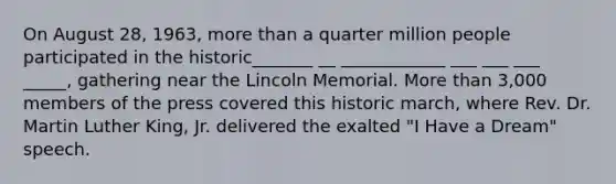 On August 28, 1963, more than a quarter million people participated in the historic_______ __ ____________ ___ ___ ___ _____, gathering near the Lincoln Memorial. More than 3,000 members of the press covered this historic march, where Rev. Dr. Martin Luther King, Jr. delivered the exalted "I Have a Dream" speech.