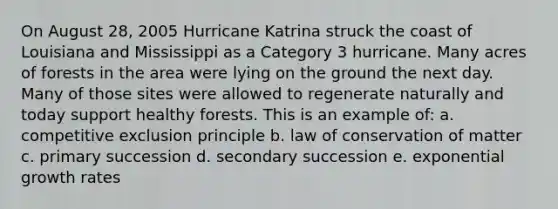 On August 28, 2005 Hurricane Katrina struck the coast of Louisiana and Mississippi as a Category 3 hurricane. Many acres of forests in the area were lying on the ground the next day. Many of those sites were allowed to regenerate naturally and today support healthy forests. This is an example of: a. competitive exclusion principle b. law of conservation of matter c. primary succession d. secondary succession e. exponential growth rates