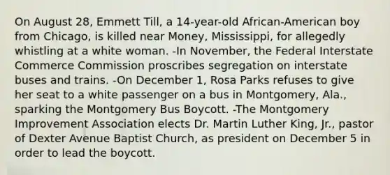 On August 28, Emmett Till, a 14-year-old African-American boy from Chicago, is killed near Money, Mississippi, for allegedly whistling at a white woman. -In November, the Federal Interstate Commerce Commission proscribes segregation on interstate buses and trains. -On December 1, Rosa Parks refuses to give her seat to a white passenger on a bus in Montgomery, Ala., sparking the Montgomery Bus Boycott. -The Montgomery Improvement Association elects Dr. Martin Luther King, Jr., pastor of Dexter Avenue Baptist Church, as president on December 5 in order to lead the boycott.