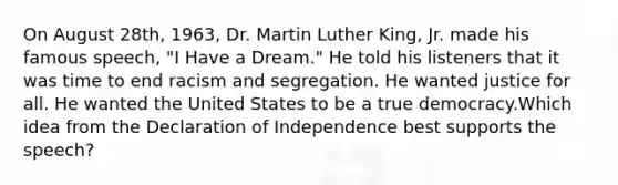 On August 28th, 1963, Dr. Martin Luther King, Jr. made his famous speech, "I Have a Dream." He told his listeners that it was time to end racism and segregation. He wanted justice for all. He wanted the United States to be a true democracy.Which idea from the Declaration of Independence best supports the speech?