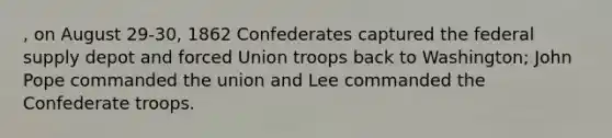 , on August 29-30, 1862 Confederates captured the federal supply depot and forced Union troops back to Washington; John Pope commanded the union and Lee commanded the Confederate troops.