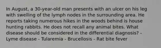 In August, a 30-year-old man presents with an ulcer on his leg with swelling of the lymph nodes in the surrounding area. He reports taking numerous hikes in the woods behind is house hunting rabbits. He does not recall any animal bites. What disease should be considered in the differential diagnosis? - Lyme disease - Tularemia - Brucellosis - Rat bite fever