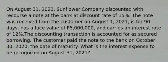 On August 31, 2021, Sunflower Company discounted with recourse a note at the bank at discount rate of 15%. The note was received from the customer on August 1, 2021, is for 90 days, has a face value of P5,000,000, and carries an interest rate of 12%.The discounting transaction is accounted for as secured borrowing. The customer paid the note to the bank on October 30, 2020, the date of maturity. What is the interest expense to be recognized on August 31, 2021?