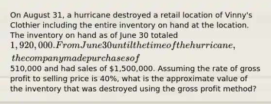 On August 31, a hurricane destroyed a retail location of Vinny's Clothier including the entire inventory on hand at the location. The inventory on hand as of June 30 totaled 1,920,000. From June 30 until the time of the hurricane, the company made purchases of510,000 and had sales of 1,500,000. Assuming the rate of gross profit to selling price is 40%, what is the approximate value of the inventory that was destroyed using the gross profit method?