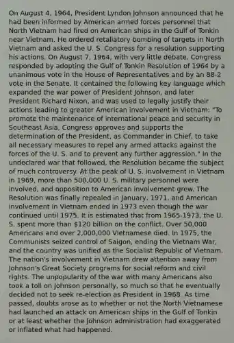 On August 4, 1964, President Lyndon Johnson announced that he had been informed by American armed forces personnel that North Vietnam had fired on American ships in the Gulf of Tonkin near Vietnam. He ordered retaliatory bombing of targets in North Vietnam and asked the U. S. Congress for a resolution supporting his actions. On August 7, 1964, with very little debate, Congress responded by adopting the Gulf of Tonkin Resolution of 1964 by a unanimous vote in the House of Representatives and by an 88-2 vote in the Senate. It contained the following key language which expanded the war power of President Johnson, and later President Richard Nixon, and was used to legally justify their actions leading to greater American involvement in Vietnam: "To promote the maintenance of international peace and security in Southeast Asia, Congress approves and supports the determination of the President, as Commander in Chief, to take all necessary measures to repel any armed attacks against the forces of the U. S. and to prevent any further aggression." In the undeclared war that followed, the Resolution became the subject of much controversy. At the peak of U. S. involvement in Vietnam in 1969, more than 500,000 U. S. military personnel were involved, and opposition to American involvement grew. The Resolution was finally repealed in January, 1971, and American involvement in Vietnam ended in 1973 even though the war continued until 1975. It is estimated that from 1965-1973, the U. S. spent more than 120 billion on the conflict. Over 50,000 Americans and over 2,000,000 Vietnamese died. In 1975, the Communists seized control of Saigon, ending the Vietnam War, and the country was unified as the Socialist Republic of Vietnam. The nation's involvement in Vietnam drew attention away from Johnson's Great Society programs for social reform and civil rights. The unpopularity of the war with many Americans also took a toll on Johnson personally, so much so that he eventually decided not to seek re-election as President in 1968. As time passed, doubts arose as to whether or not the North Vietnamese had launched an attack on American ships in the Gulf of Tonkin or at least whether the Johnson administration had exaggerated or inflated what had happened.