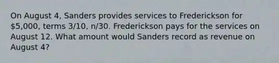 On August 4, Sanders provides services to Frederickson for 5,000, terms 3/10, n/30. Frederickson pays for the services on August 12. What amount would Sanders record as revenue on August 4?