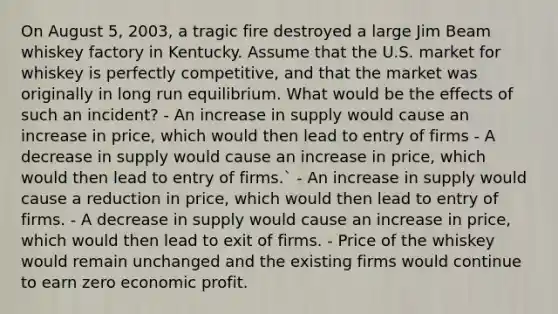 On August 5, 2003, a tragic fire destroyed a large Jim Beam whiskey factory in Kentucky. Assume that the U.S. market for whiskey is perfectly competitive, and that the market was originally in long run equilibrium. What would be the effects of such an incident? - An increase in supply would cause an increase in price, which would then lead to entry of firms - A decrease in supply would cause an increase in price, which would then lead to entry of firms.` - An increase in supply would cause a reduction in price, which would then lead to entry of firms. - A decrease in supply would cause an increase in price, which would then lead to exit of firms. - Price of the whiskey would remain unchanged and the existing firms would continue to earn zero economic profit.