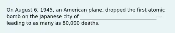 On August 6, 1945, an American plane, dropped the first atomic bomb on the Japanese city of _______________________________—leading to as many as 80,000 deaths.