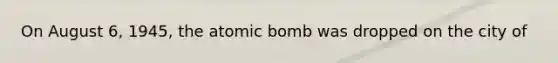 On August 6, 1945, the atomic bomb was dropped on the city of