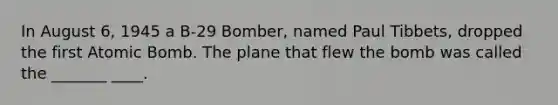 In August 6, 1945 a B-29 Bomber, named Paul Tibbets, dropped the first Atomic Bomb. The plane that flew the bomb was called the _______ ____.