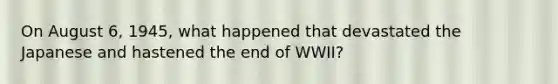 On August 6, 1945, what happened that devastated the Japanese and hastened the end of WWII?