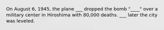 On August 6, 1945, the plane ___ dropped the bomb "____" over a military center in Hiroshima with 80,000 deaths. ___ later the city was leveled.