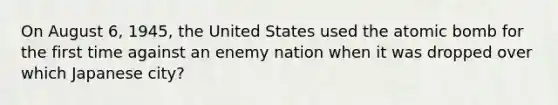 On August 6, 1945, the United States used the atomic bomb for the first time against an enemy nation when it was dropped over which Japanese city?