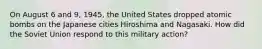 On August 6 and 9, 1945, the United States dropped atomic bombs on the Japanese cities Hiroshima and Nagasaki. How did the Soviet Union respond to this military action?