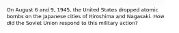 On August 6 and 9, 1945, the United States dropped atomic bombs on the Japanese cities of Hiroshima and Nagasaki. How did the Soviet Union respond to this military action?