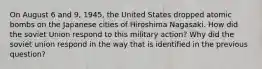 On August 6 and 9, 1945, the United States dropped atomic bombs on the Japanese cities of Hiroshima Nagasaki. How did the soviet Union respond to this military action? Why did the soviet union respond in the way that is identified in the previous question?