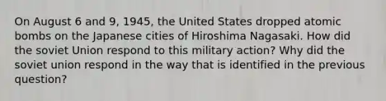 On August 6 and 9, 1945, the United States dropped atomic bombs on the Japanese cities of Hiroshima Nagasaki. How did the soviet Union respond to this military action? Why did the soviet union respond in the way that is identified in the previous question?