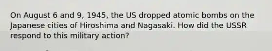 On August 6 and 9, 1945, the US dropped atomic bombs on the Japanese cities of Hiroshima and Nagasaki. How did the USSR respond to this military action?