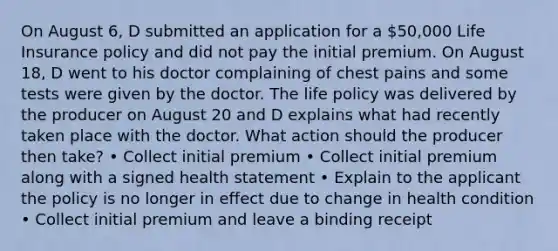 On August 6, D submitted an application for a 50,000 Life Insurance policy and did not pay the initial premium. On August 18, D went to his doctor complaining of chest pains and some tests were given by the doctor. The life policy was delivered by the producer on August 20 and D explains what had recently taken place with the doctor. What action should the producer then take? • Collect initial premium • Collect initial premium along with a signed health statement • Explain to the applicant the policy is no longer in effect due to change in health condition • Collect initial premium and leave a binding receipt