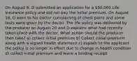 On August 6, D submitted an application for a 50,000 Life Insurance policy and did not pay the initial premium. On August 18, D went to his doctor complaining of chest pains and some tests were given by the doctor. The life policy was delivered by the producer on August 20 and D explains what had recently taken place with the doctor. What action should the producer then take? a) collect initial premium b) Collect initial premium along with a signed health statement c) explain to the applicant the policy is no longer in effect due to change in health condition d) collect initial premium and leave a binding receipt