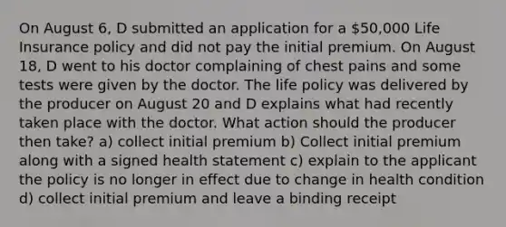 On August 6, D submitted an application for a 50,000 Life Insurance policy and did not pay the initial premium. On August 18, D went to his doctor complaining of chest pains and some tests were given by the doctor. The life policy was delivered by the producer on August 20 and D explains what had recently taken place with the doctor. What action should the producer then take? a) collect initial premium b) Collect initial premium along with a signed health statement c) explain to the applicant the policy is no longer in effect due to change in health condition d) collect initial premium and leave a binding receipt