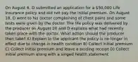 On August 6, D submitted an application for a 50,000 Life Insurance policy and did not pay the initial premium. On August 18, D went to his doctor complaining of chest pains and some tests were given by the doctor. The life policy was delivered by the producer on August 20 and D explains what had recently taken place with the doctor. What action should the producer then take? A) Explain to the applicant the policy is no longer in effect due to change in health condtion B) Collect initial premium C) Collect initial premium and leave a binding receipt D) Collect initial premium along with a singed health statement